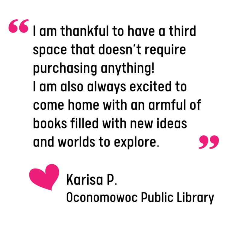 Graphic of a quote from a library patron, Karisa P. that reads: "I am thankful to have a third space that doesn’t require purchasing anything! I am also always excited to come home with an armful of books filled with new ideas and worlds to explore."