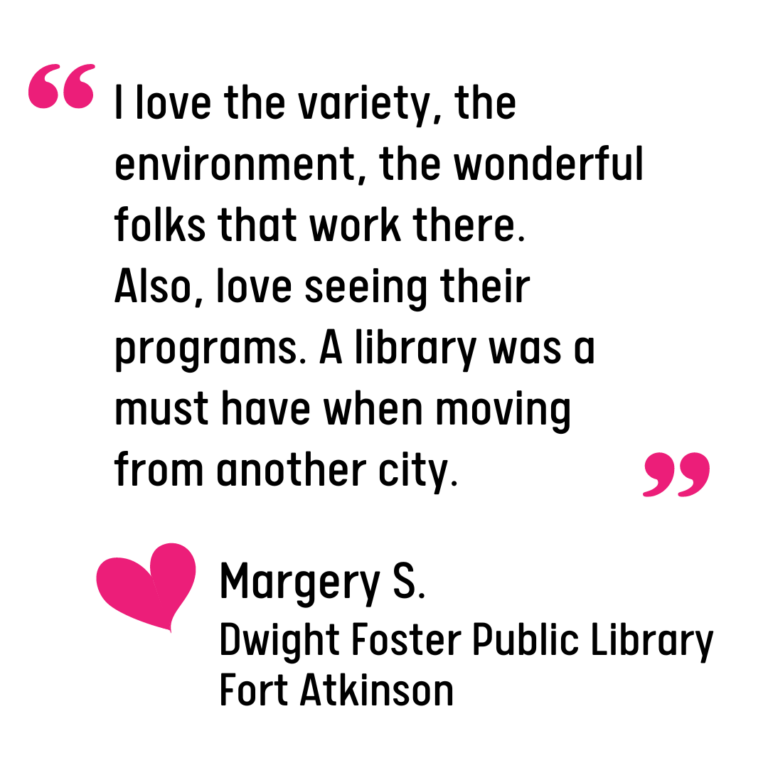 Graphic of a quote from a library patron, Margery S. that reads: "I love the variety, the environment, the wonderful folks that work there. Also, love seeing their programs. A library was a must have when moving from another city."